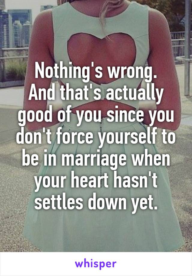 Nothing's wrong.
And that's actually good of you since you don't force yourself to be in marriage when your heart hasn't settles down yet.