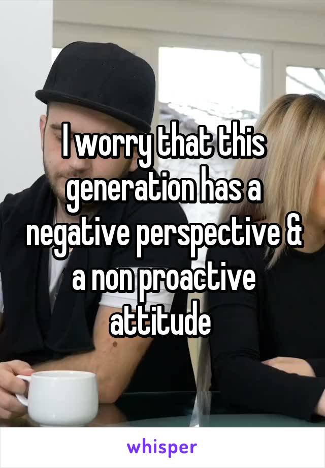 I worry that this generation has a negative perspective & a non proactive attitude 