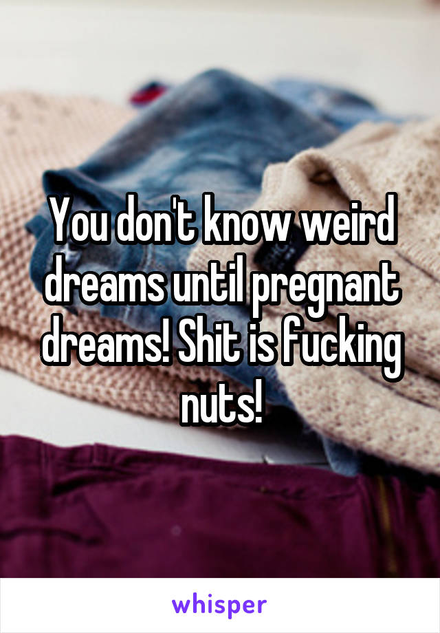 You don't know weird dreams until pregnant dreams! Shit is fucking nuts!