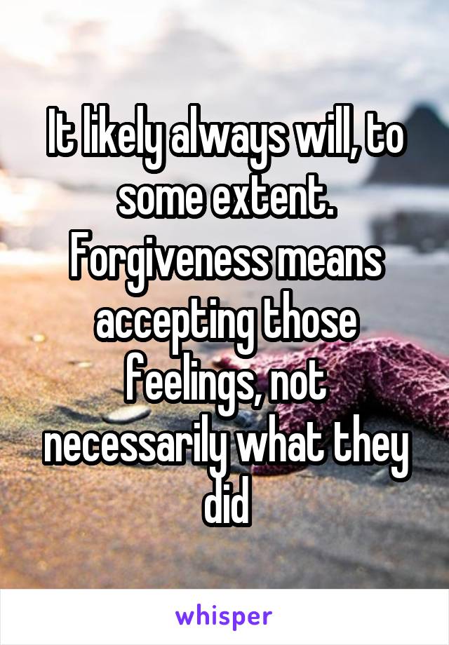 It likely always will, to some extent. Forgiveness means accepting those feelings, not necessarily what they did