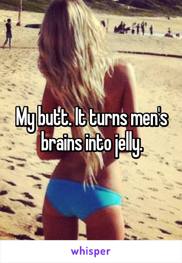 My butt. It turns men's brains into jelly.