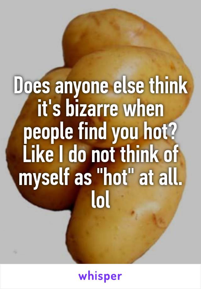 Does anyone else think it's bizarre when people find you hot? Like I do not think of myself as "hot" at all. lol