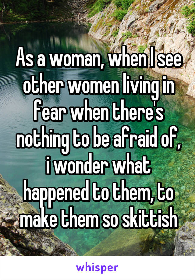 As a woman, when I see other women living in fear when there's nothing to be afraid of, i wonder what happened to them, to make them so skittish