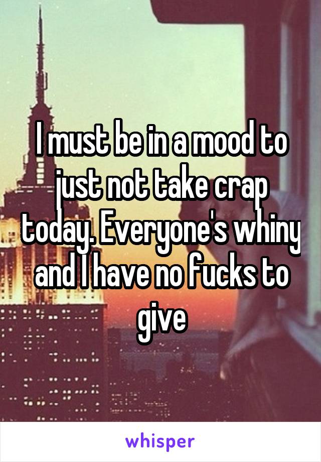 I must be in a mood to just not take crap today. Everyone's whiny and I have no fucks to give