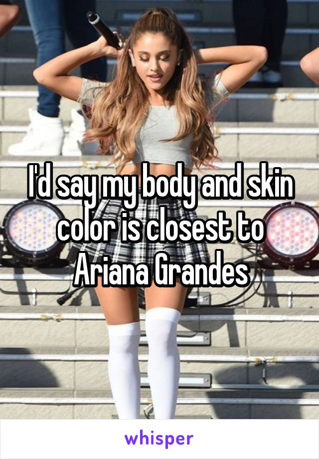 I'd say my body and skin color is closest to Ariana Grandes