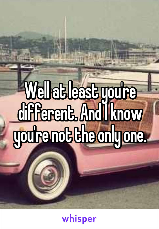 Well at least you're different. And I know you're not the only one.