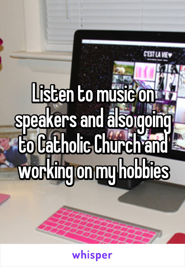 Listen to music on speakers and also going to Catholic Church and working on my hobbies
