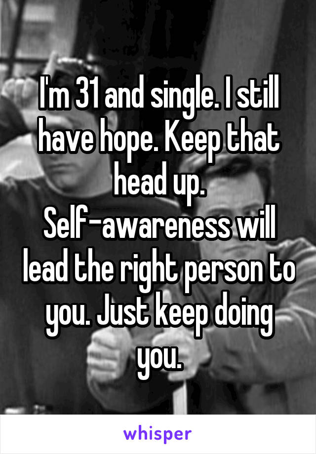 I'm 31 and single. I still have hope. Keep that head up. Self-awareness will lead the right person to you. Just keep doing you.