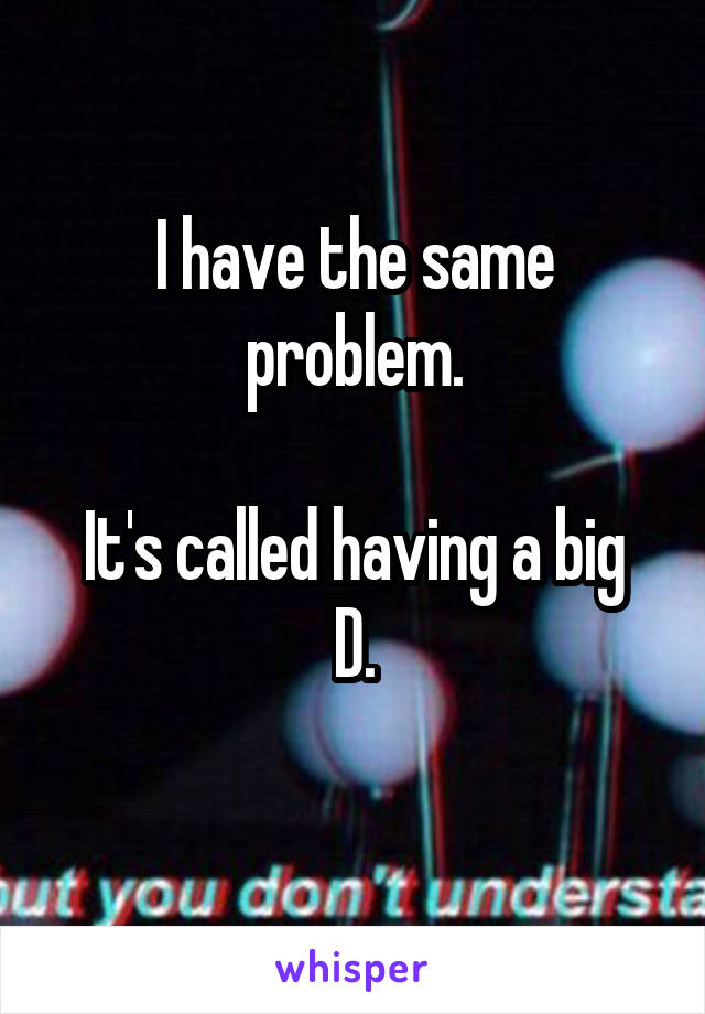 I have the same problem.

It's called having a big D.
