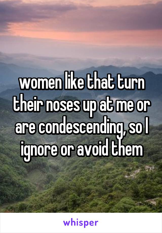  women like that turn their noses up at me or are condescending, so I ignore or avoid them