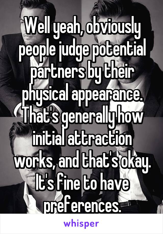 Well yeah, obviously people judge potential partners by their physical appearance. That's generally how initial attraction works, and that's okay. It's fine to have preferences.