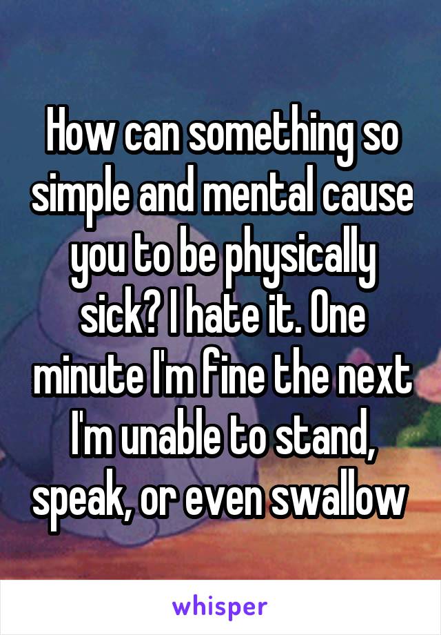 How can something so simple and mental cause you to be physically sick? I hate it. One minute I'm fine the next I'm unable to stand, speak, or even swallow 