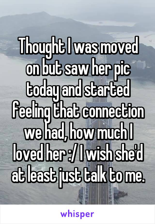 Thought I was moved on but saw her pic today and started feeling that connection we had, how much I loved her :/ I wish she'd at least just talk to me.