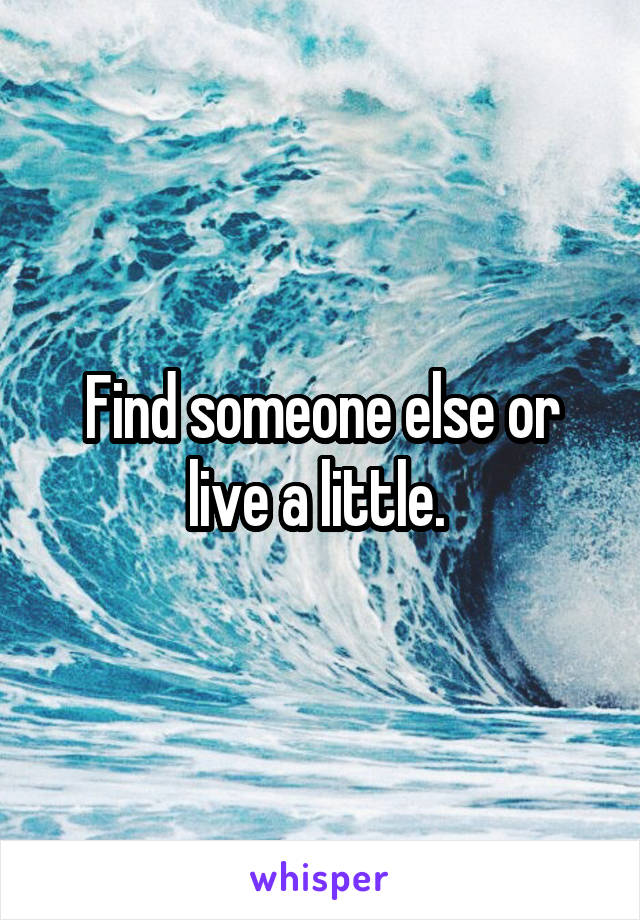 Find someone else or live a little. 