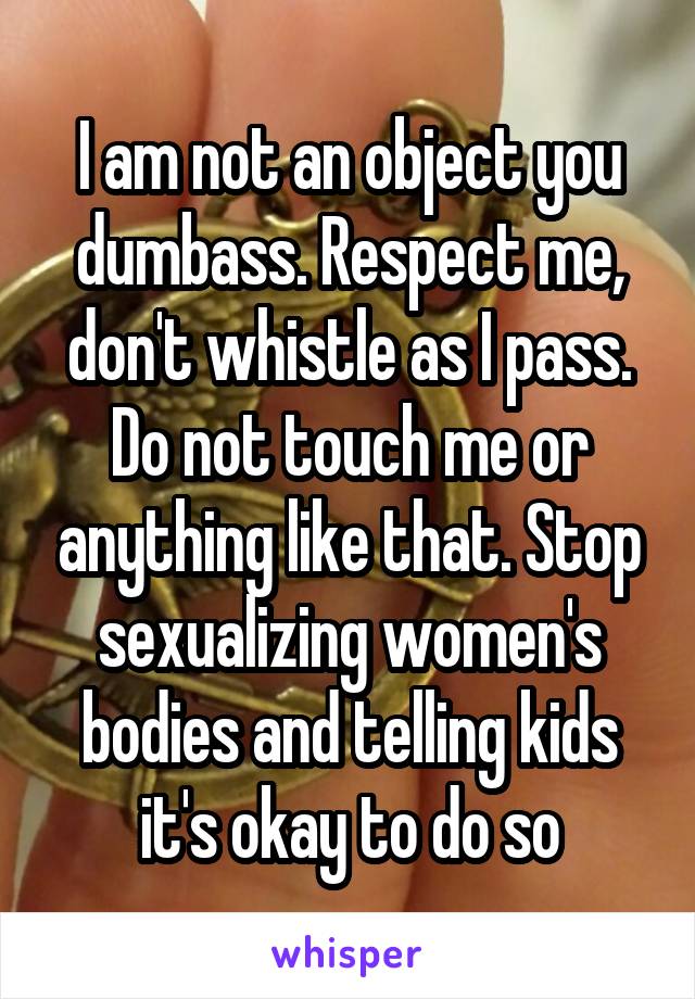 I am not an object you dumbass. Respect me, don't whistle as I pass. Do not touch me or anything like that. Stop sexualizing women's bodies and telling kids it's okay to do so