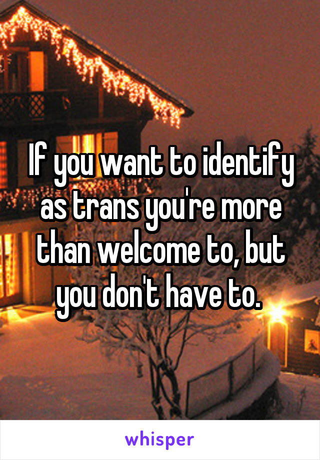 If you want to identify as trans you're more than welcome to, but you don't have to. 