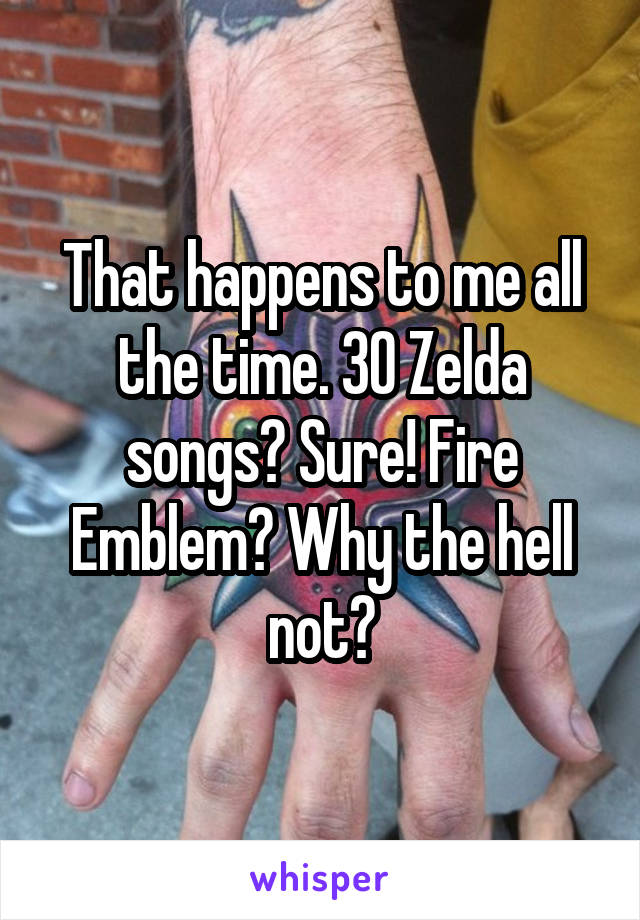 That happens to me all the time. 30 Zelda songs? Sure! Fire Emblem? Why the hell not?