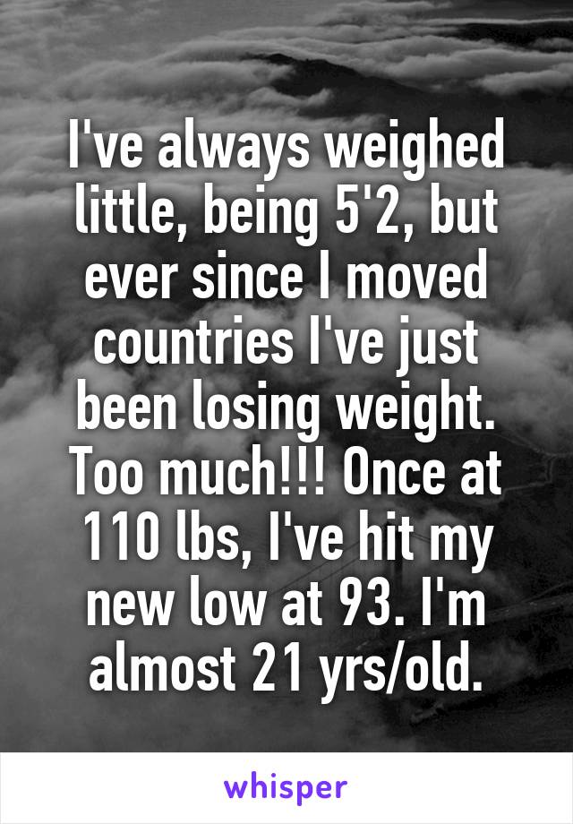 I've always weighed little, being 5'2, but ever since I moved countries I've just been losing weight. Too much!!! Once at 110 lbs, I've hit my new low at 93. I'm almost 21 yrs/old.