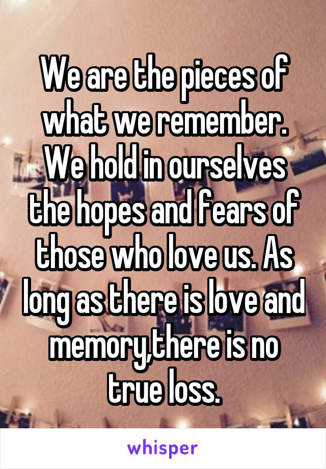 We are the pieces of what we remember. We hold in ourselves the hopes and fears of those who love us. As long as there is love and memory,there is no true loss.