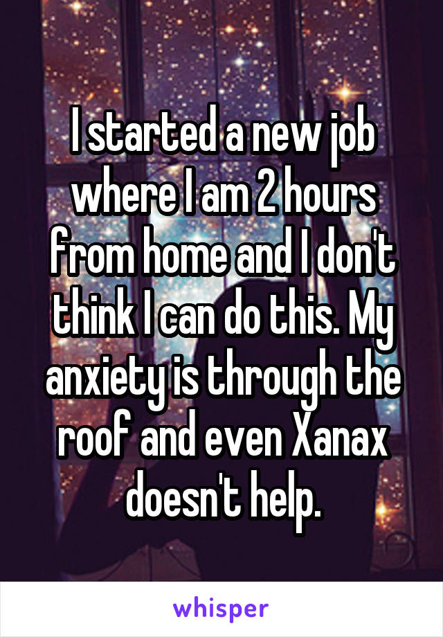 I started a new job where I am 2 hours from home and I don't think I can do this. My anxiety is through the roof and even Xanax doesn't help.