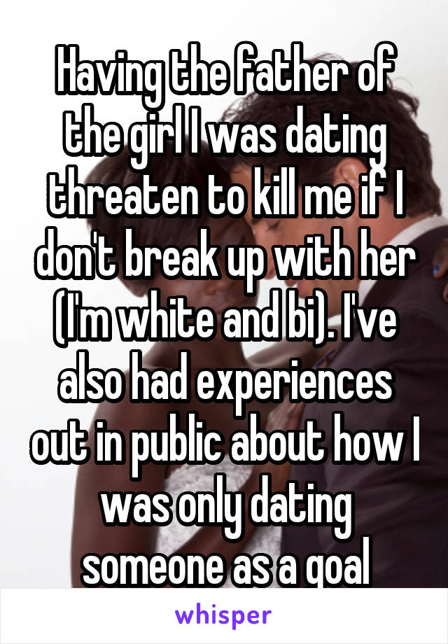 Having the father of the girl I was dating threaten to kill me if I don't break up with her (I'm white and bi). I've also had experiences out in public about how I was only dating someone as a goal