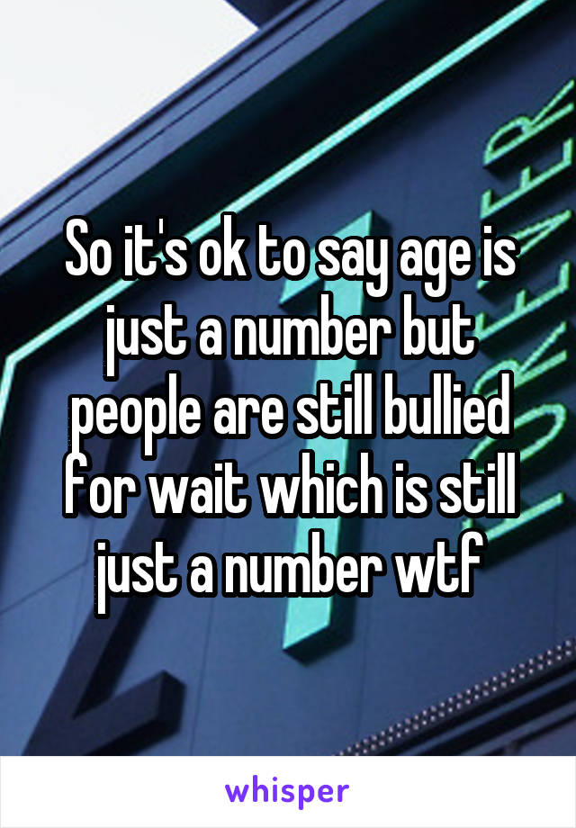 So it's ok to say age is just a number but people are still bullied for wait which is still just a number wtf