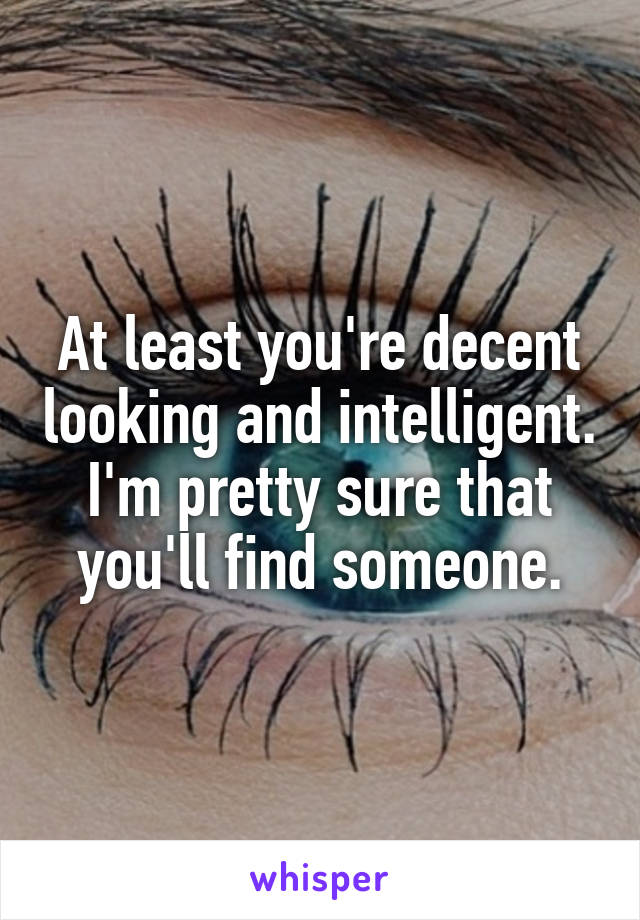 At least you're decent looking and intelligent. I'm pretty sure that you'll find someone.