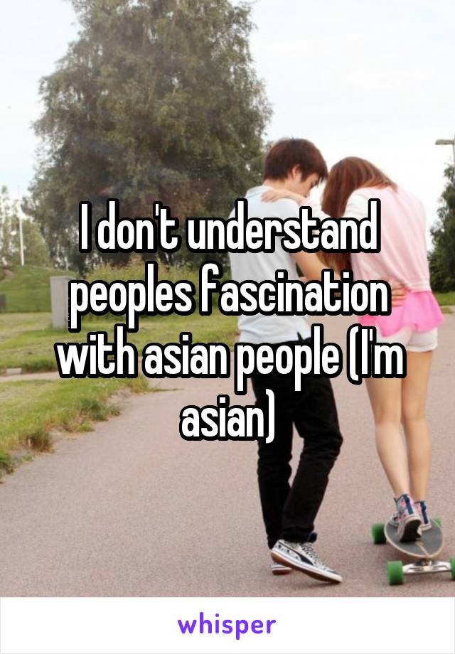 I don't understand peoples fascination with asian people (I'm asian)