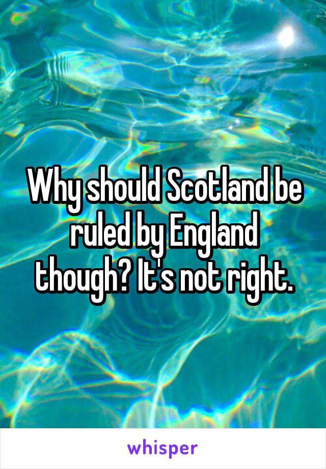 Why should Scotland be ruled by England though? It's not right.