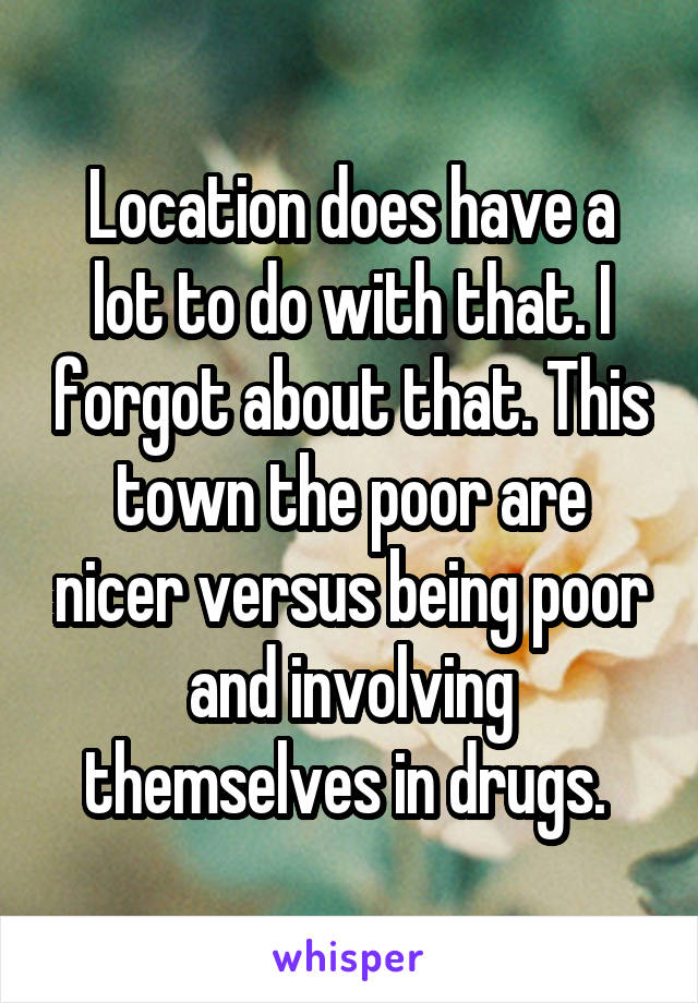 Location does have a lot to do with that. I forgot about that. This town the poor are nicer versus being poor and involving themselves in drugs. 
