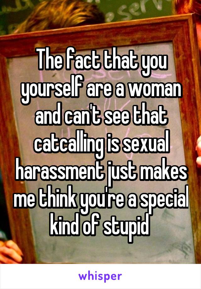 The fact that you yourself are a woman and can't see that catcalling is sexual harassment just makes me think you're a special kind of stupid 