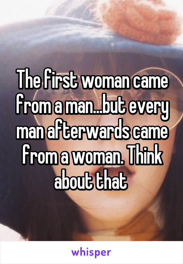 The first woman came from a man...but every man afterwards came from a woman. Think about that 