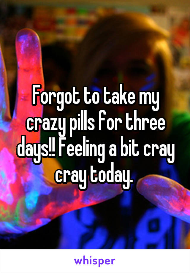 Forgot to take my crazy pills for three days!! Feeling a bit cray cray today. 