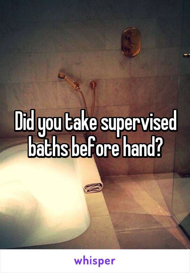 Did you take supervised baths before hand?