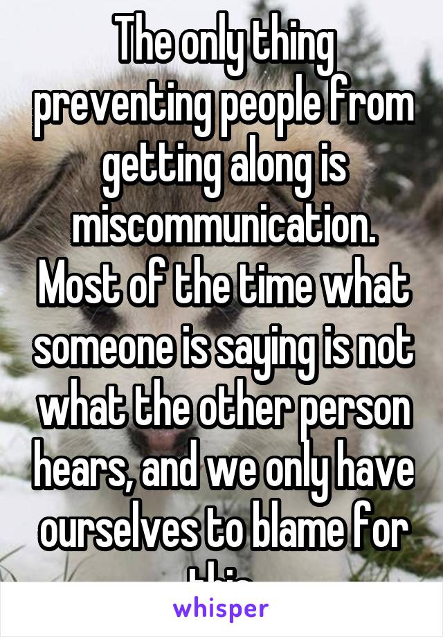 The only thing preventing people from getting along is miscommunication. Most of the time what someone is saying is not what the other person hears, and we only have ourselves to blame for this.