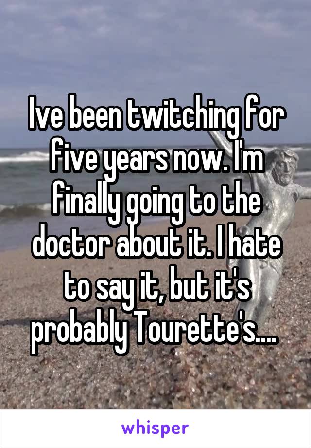 Ive been twitching for five years now. I'm finally going to the doctor about it. I hate to say it, but it's probably Tourette's.... 