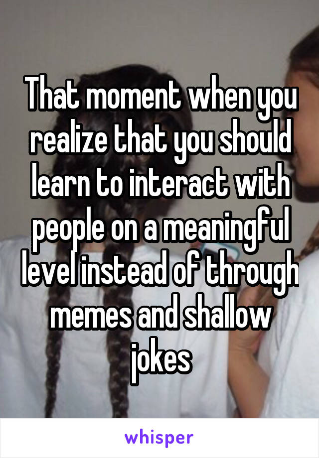 That moment when you realize that you should learn to interact with people on a meaningful level instead of through memes and shallow jokes