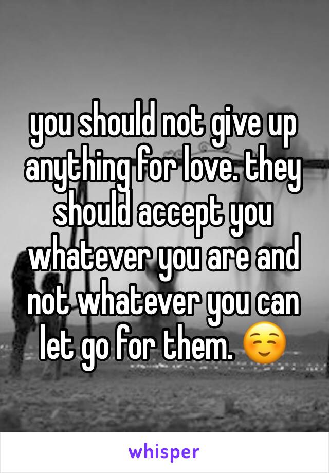 you should not give up anything for love. they should accept you whatever you are and not whatever you can let go for them. ☺️
