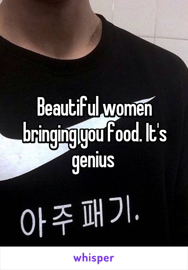 Beautiful women bringing you food. It's genius 