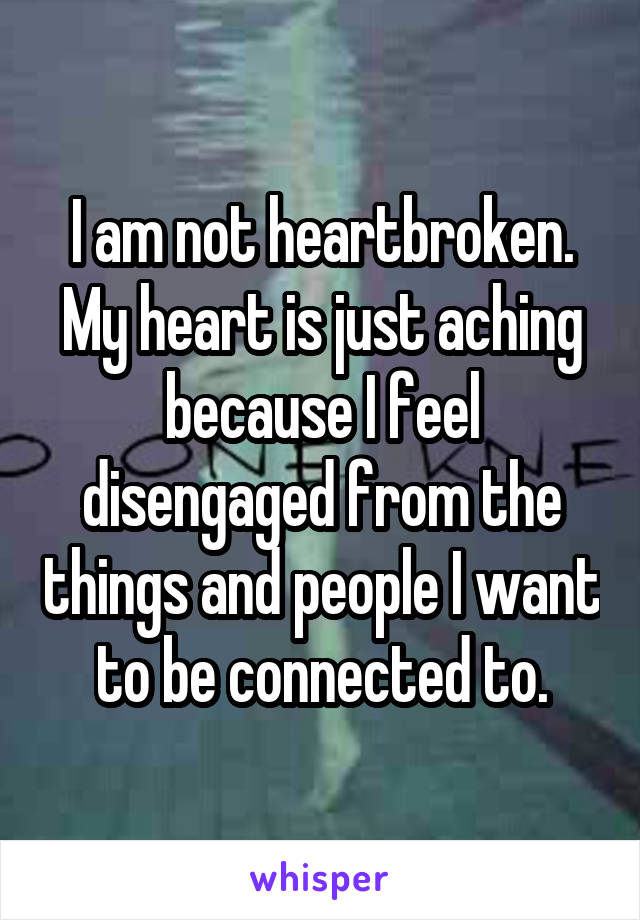 I am not heartbroken. My heart is just aching because I feel disengaged from the things and people I want to be connected to.