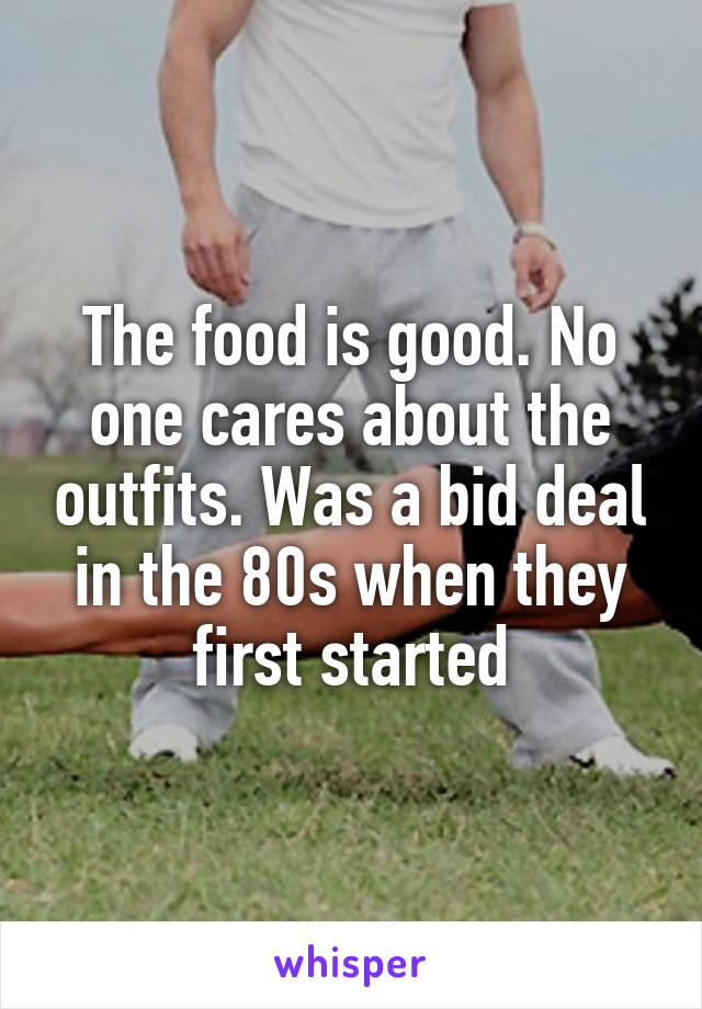 The food is good. No one cares about the outfits. Was a bid deal in the 80s when they first started