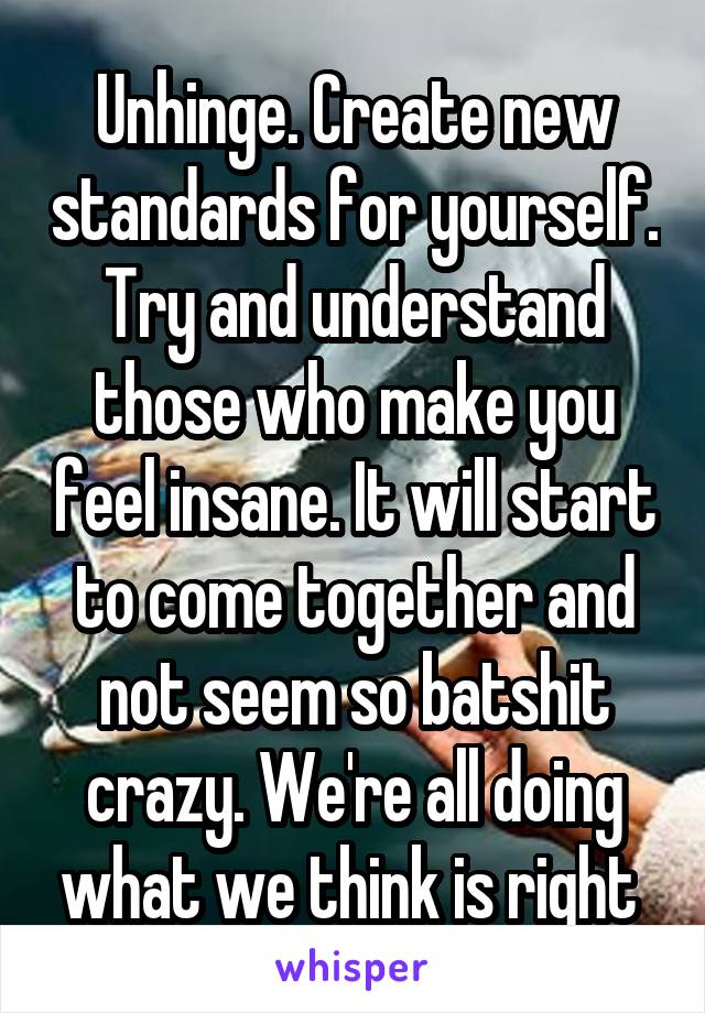 Unhinge. Create new standards for yourself. Try and understand those who make you feel insane. It will start to come together and not seem so batshit crazy. We're all doing what we think is right 