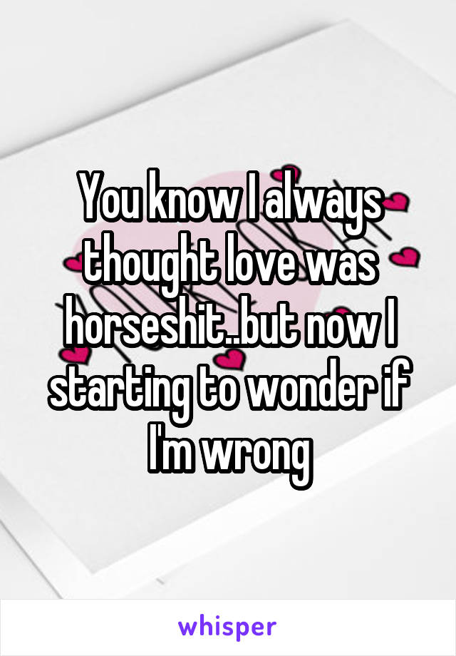 You know I always thought love was horseshit..but now I starting to wonder if I'm wrong