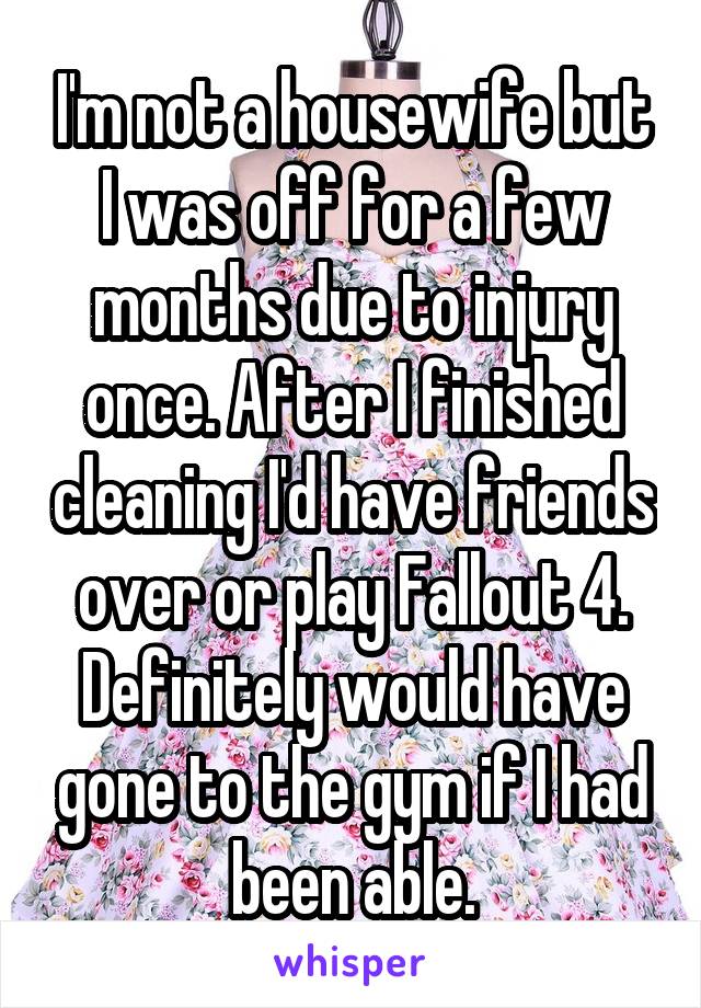 I'm not a housewife but I was off for a few months due to injury once. After I finished cleaning I'd have friends over or play Fallout 4. Definitely would have gone to the gym if I had been able.