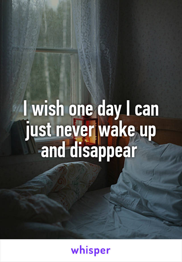 I wish one day I can just never wake up and disappear 