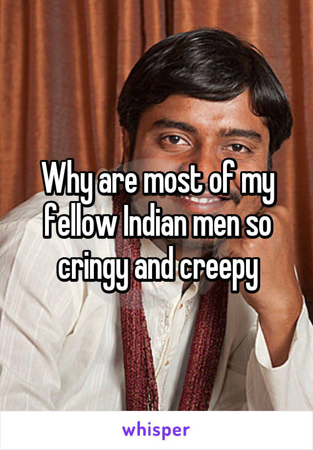 Why are most of my fellow Indian men so cringy and creepy