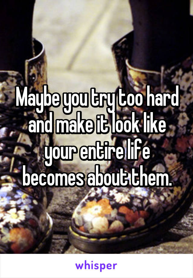 Maybe you try too hard and make it look like your entire life becomes about them.