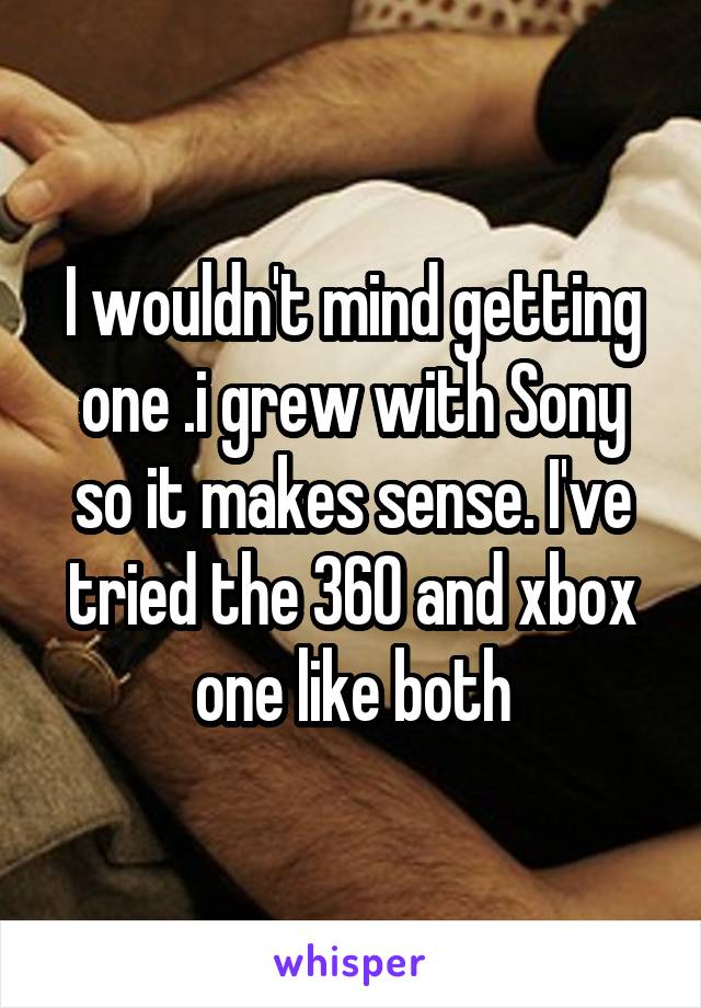 I wouldn't mind getting one .i grew with Sony so it makes sense. I've tried the 360 and xbox one like both