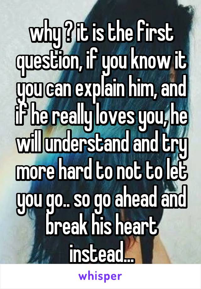 why ? it is the first question, if you know it you can explain him, and if he really loves you, he will understand and try more hard to not to let you go.. so go ahead and break his heart instead...