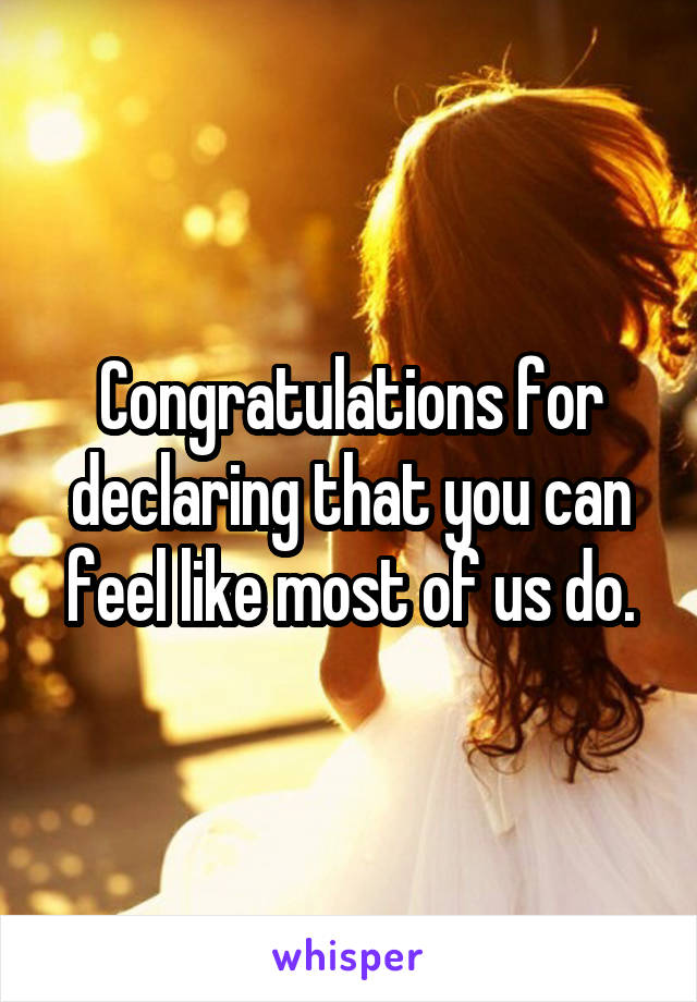 Congratulations for declaring that you can feel like most of us do.